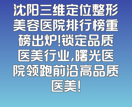 沈阳三维定位整形美容医院排行榜重磅出炉！锁定品质医美行业，曙光医院领跑前沿高品质医美！