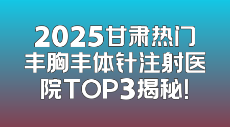 2025甘肃热门丰胸丰体针注射医院TOP3揭秘！