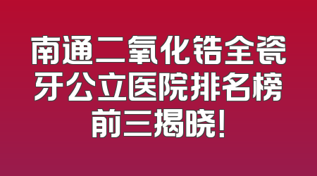 南通二氧化锆全瓷牙公立医院排名榜前三揭晓！