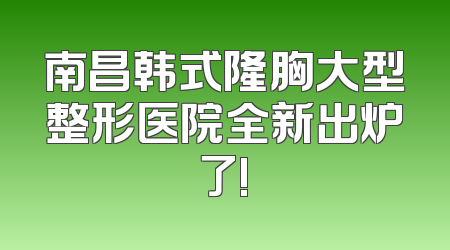 南昌韩式隆胸大型整形医院全新出炉了!