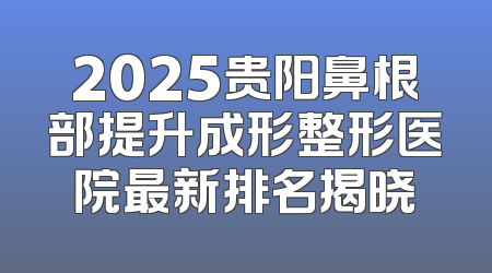 2025贵阳鼻根部提升成形整形医院最新排名揭晓