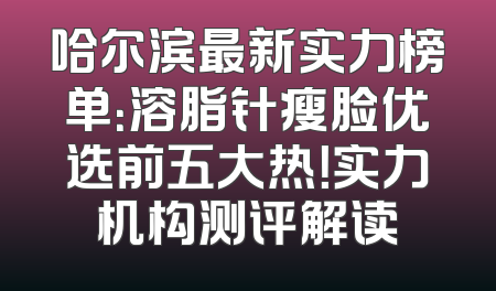 哈尔滨最新实力榜单：溶脂针瘦脸优选前五大热！实力机构测评解读
