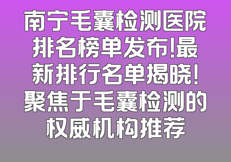 南宁毛囊检测医院排名榜单发布！最新排行名单揭晓！聚焦于毛囊检测的权威机构推荐