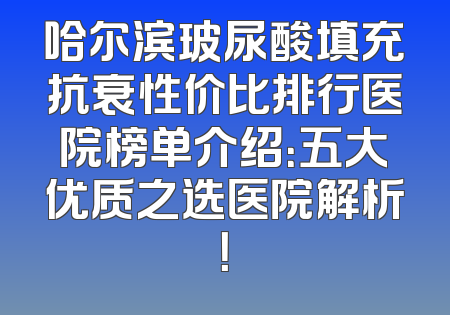 哈尔滨玻尿酸填充抗衰性价比排行医院榜单介绍：五大优质之选医院解析！