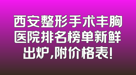 西安整形手术丰胸医院排名榜单新鲜出炉，附价格表!