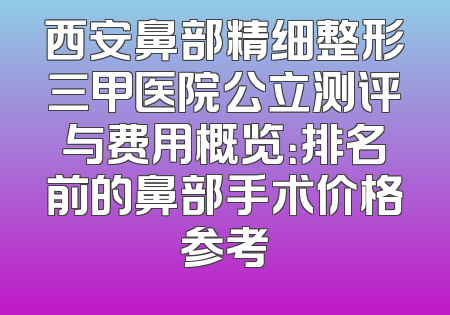 西安鼻部精细整形三甲医院公立测评与费用概览：排名前的鼻部手术价格参考