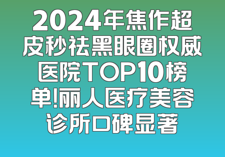 2024年焦作超皮秒祛黑眼圈权威医院TOP10榜单！丽人医疗美容诊所口碑显著