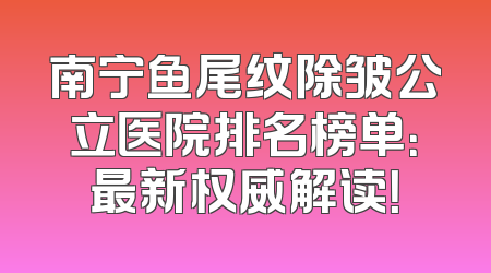 南宁鱼尾纹除皱公立医院排名榜单：最新权威解读！