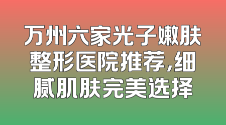 万州六家光子嫩肤整形医院推荐，细腻肌肤完美选择