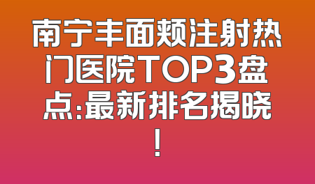 南宁丰面颊注射热门医院TOP3盘点：最新排名揭晓！