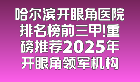 哈尔滨开眼角医院排名榜前三甲！重磅推荐2025年开眼角领军机构