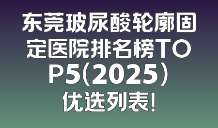 东莞玻尿酸轮廓固定医院排名榜TOP5（2025）优选列表！