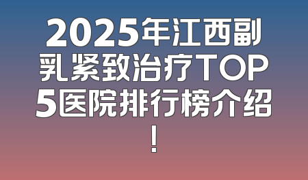 2025年江西副乳紧致治疗TOP5医院排行榜介绍！