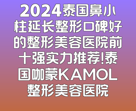 2024泰国鼻小柱延长整形口碑好的整形美容医院前十强实力推荐！泰国咖蒙KAMOL整形美容医院