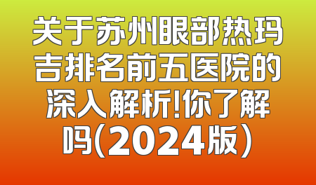 关于苏州眼部热玛吉排名前五医院的深入解析！你了解吗（2024版）