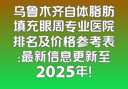 乌鲁木齐自体脂肪填充眼周专业医院排名及价格参考表：最新信息更新至2025年！