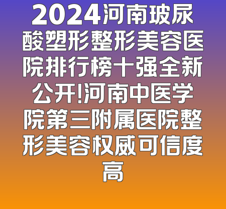2024河南玻尿酸塑形整形美容医院排行榜十强全新公开！河南中医学院第三附属医院整形美容权威可信度高