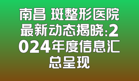 南昌袪斑整形医院最新动态揭晓：2024年度信息汇总呈现