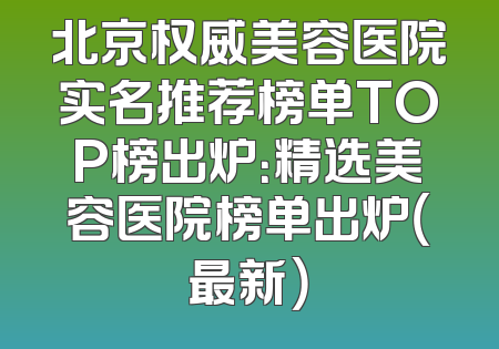 北京权威美容医院实名推荐榜单TOP榜出炉：精选美容医院榜单出炉（最新）