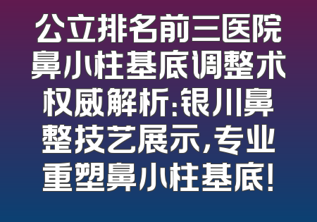 公立排名前三医院鼻小柱基底调整术权威解析：银川鼻整技艺展示，专业重塑鼻小柱基底！