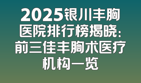 2025银川丰胸医院排行榜揭晓：前三佳丰胸术医疗机构一览