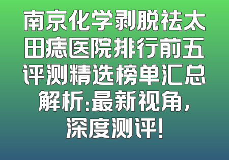 南京化学剥脱祛太田痣医院排行前五评测精选榜单汇总解析：最新视角，深度测评！