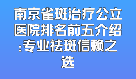 南京雀斑治疗公立医院排名前五介绍：专业祛斑信赖之选