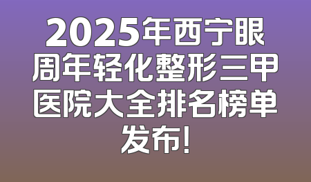 2025年西宁眼周年轻化整形三甲医院大全排名榜单发布！