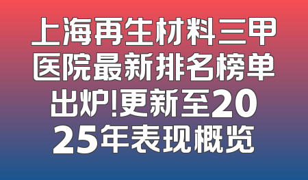 上海再生材料三甲医院最新排名榜单出炉！更新至2025年表现概览