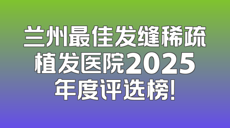 兰州最佳发缝稀疏植发医院2025年度评选榜！