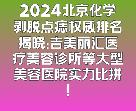 2024北京化学剥脱点痣权威排名揭晓：吉美丽汇医疗美容诊所等大型美容医院实力比拼！