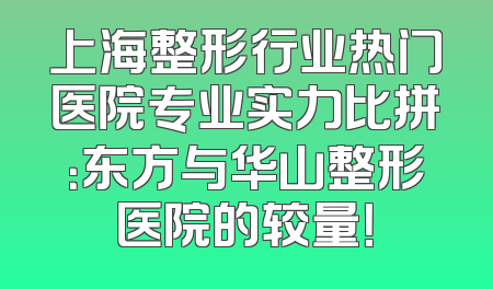 上海整形行业热门医院专业实力比拼：东方与华山整形医院的较量！