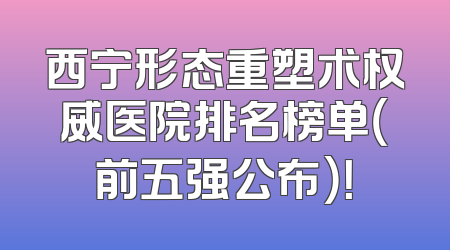 西宁形态重塑术权威医院排名榜单（前五强公布）！