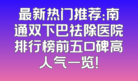 最新热门推荐：南通双下巴祛除医院排行榜前五口碑高人气一览！