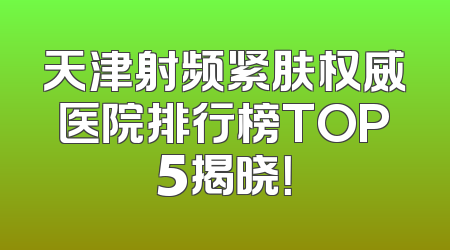 天津射频紧肤权威医院排行榜TOP5揭晓！