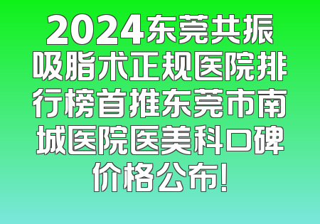 2024东莞共振吸脂术正规医院排行榜首推东莞市南城医院医美科口碑价格公布！