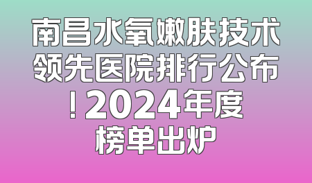 南昌水氧嫩肤技术领先医院排行公布! 2024年度榜单出炉
