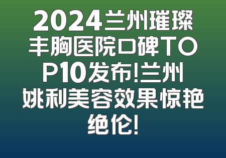 2024兰州璀璨丰胸医院口碑TOP10发布！兰州姚利美容效果惊艳绝伦！