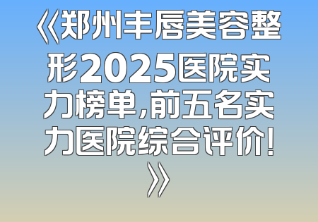 《郑州丰唇美容整形2025医院实力榜单，前五名实力医院综合评价！》