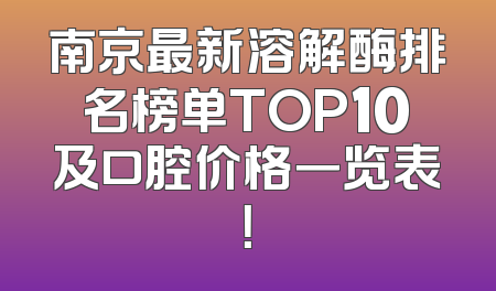 南京最新溶解酶排名榜单TOP10及口腔价格一览表！