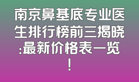 南京鼻基底专业医生排行榜前三揭晓：最新价格表一览！
