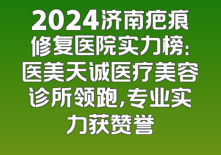 2024济南疤痕修复医院实力榜：医美天诚医疗美容诊所领跑，专业实力获赞誉