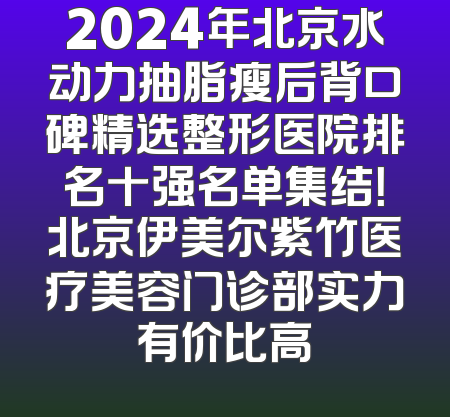 2024年北京水动力抽脂瘦后背口碑精选整形医院排名十强名单集结！北京伊美尔紫竹医疗美容门诊部实力有价比高