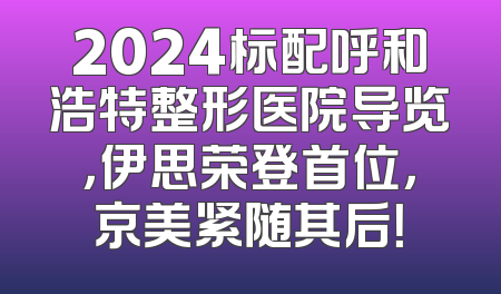 2024标配呼和浩特整形医院导览，伊思荣登首位，京美紧随其后！