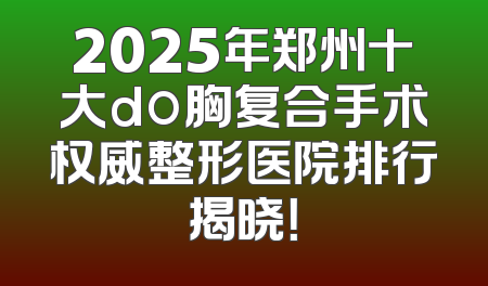2025年郑州十大do胸复合手术权威整形医院排行揭晓！