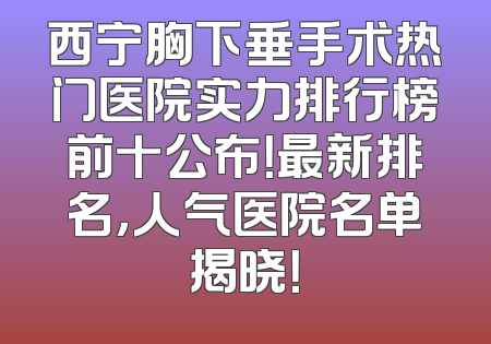 西宁胸下垂手术热门医院实力排行榜前十公布！最新排名，人气医院名单揭晓！