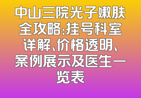 中山三院光子嫩肤全攻略：挂号科室详解、价格透明、案例展示及医生一览表