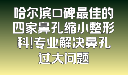 哈尔滨口碑最佳的四家鼻孔缩小整形科！专业解决鼻孔过大问题