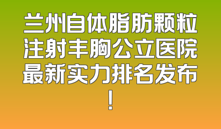 兰州自体脂肪颗粒注射丰胸公立医院最新实力排名发布！