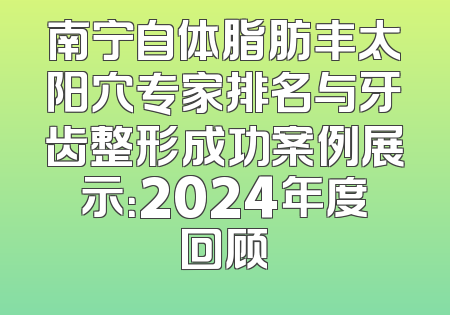 南宁自体脂肪丰太阳穴专家排名与牙齿整形成功案例展示：2024年度回顾